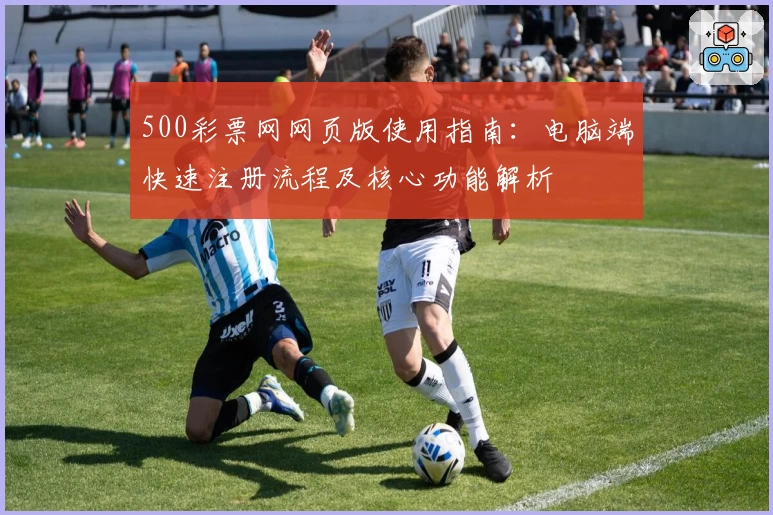 500彩票网网页版使用指南：电脑端快速注册流程及核心功能解析