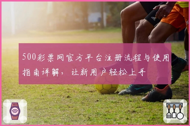 500彩票网官方平台注册流程与使用指南详解，让新用户轻松上手