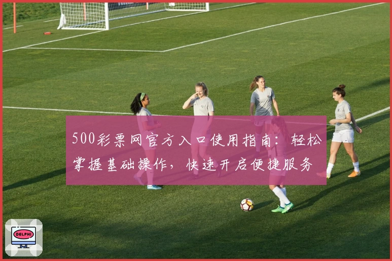 500彩票网官方入口使用指南：轻松掌握基础操作，快速开启便捷服务体验